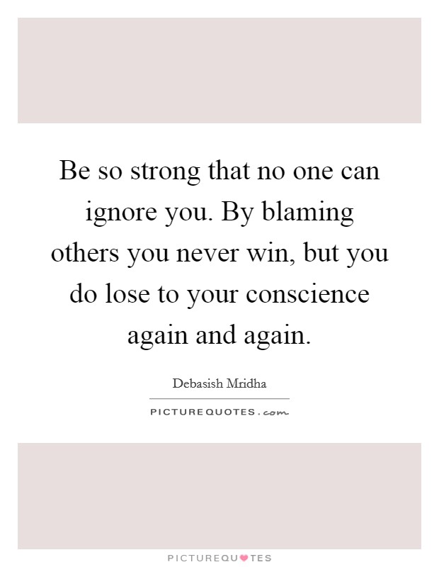Be so strong that no one can ignore you. By blaming others you never win, but you do lose to your conscience again and again. Picture Quote #1
