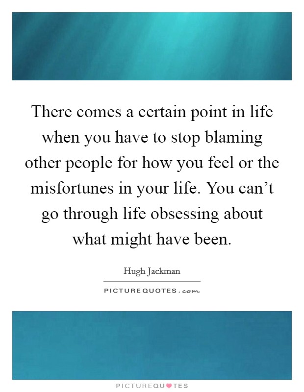 There comes a certain point in life when you have to stop blaming other people for how you feel or the misfortunes in your life. You can't go through life obsessing about what might have been. Picture Quote #1