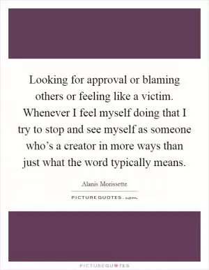 Looking for approval or blaming others or feeling like a victim. Whenever I feel myself doing that I try to stop and see myself as someone who’s a creator in more ways than just what the word typically means Picture Quote #1