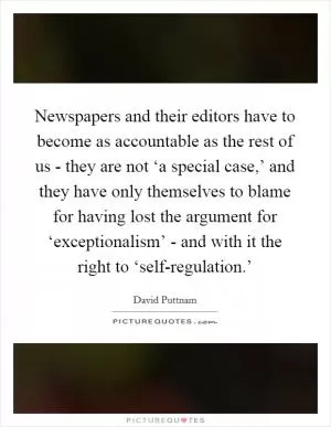 Newspapers and their editors have to become as accountable as the rest of us - they are not ‘a special case,’ and they have only themselves to blame for having lost the argument for ‘exceptionalism’ - and with it the right to ‘self-regulation.’ Picture Quote #1