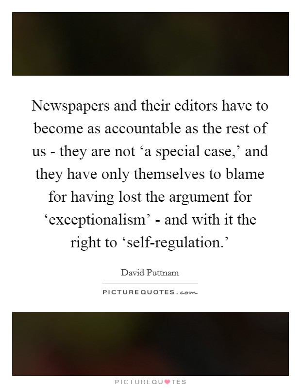 Newspapers and their editors have to become as accountable as the rest of us - they are not ‘a special case,' and they have only themselves to blame for having lost the argument for ‘exceptionalism' - and with it the right to ‘self-regulation.' Picture Quote #1