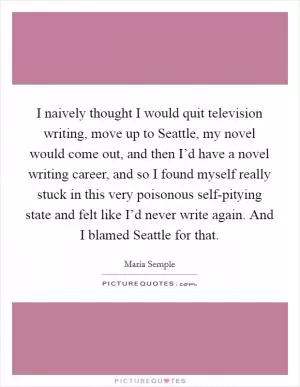 I naively thought I would quit television writing, move up to Seattle, my novel would come out, and then I’d have a novel writing career, and so I found myself really stuck in this very poisonous self-pitying state and felt like I’d never write again. And I blamed Seattle for that Picture Quote #1