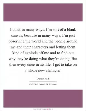 I think in many ways, I’m sort of a blank canvas, because in many ways, I’m just observing the world and the people around me and their characters and letting them kind of explode off me and to find out why they’re doing what they’re doing. But then every once in awhile, I get to take on a whole new character Picture Quote #1