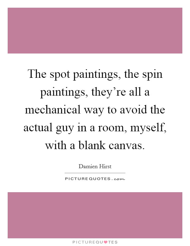 The spot paintings, the spin paintings, they're all a mechanical way to avoid the actual guy in a room, myself, with a blank canvas. Picture Quote #1