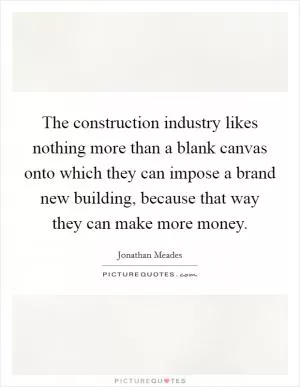 The construction industry likes nothing more than a blank canvas onto which they can impose a brand new building, because that way they can make more money Picture Quote #1