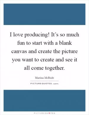 I love producing! It’s so much fun to start with a blank canvas and create the picture you want to create and see it all come together Picture Quote #1