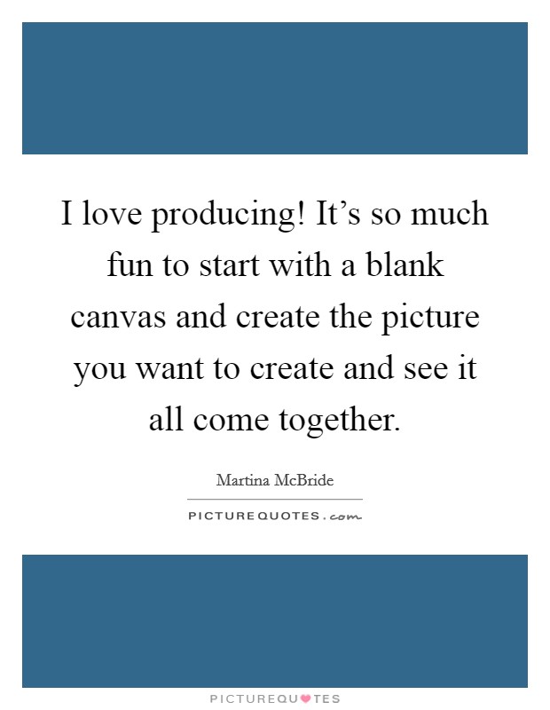 I love producing! It's so much fun to start with a blank canvas and create the picture you want to create and see it all come together. Picture Quote #1