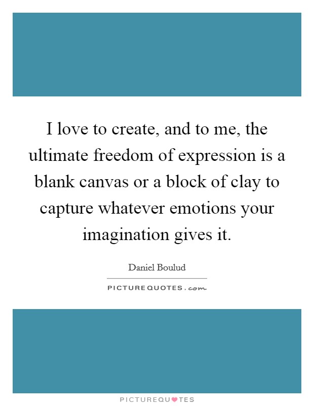 I love to create, and to me, the ultimate freedom of expression is a blank canvas or a block of clay to capture whatever emotions your imagination gives it. Picture Quote #1