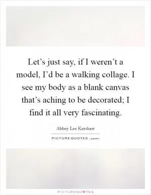 Let’s just say, if I weren’t a model, I’d be a walking collage. I see my body as a blank canvas that’s aching to be decorated; I find it all very fascinating Picture Quote #1