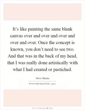 It’s like painting the same blank canvas over and over and over and over and over. Once the concept is known, you don’t need to see two. And that was in the back of my head, that I was really done artistically with what I had created or pastiched Picture Quote #1