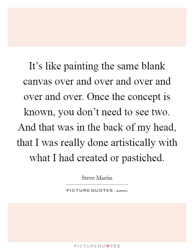 It's like painting the same blank canvas over and over and over and over and over. Once the concept is known, you don't need to see two. And that was in the back of my head, that I was really done artistically with what I had created or pastiched. Picture Quote #1