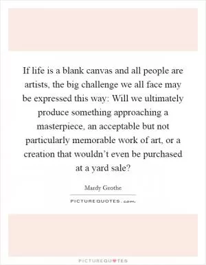 If life is a blank canvas and all people are artists, the big challenge we all face may be expressed this way: Will we ultimately produce something approaching a masterpiece, an acceptable but not particularly memorable work of art, or a creation that wouldn’t even be purchased at a yard sale? Picture Quote #1