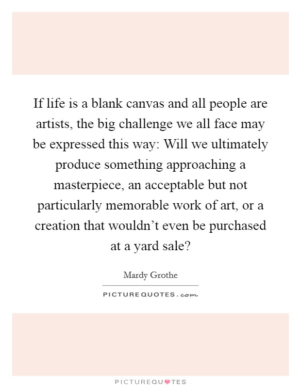 If life is a blank canvas and all people are artists, the big challenge we all face may be expressed this way: Will we ultimately produce something approaching a masterpiece, an acceptable but not particularly memorable work of art, or a creation that wouldn't even be purchased at a yard sale? Picture Quote #1