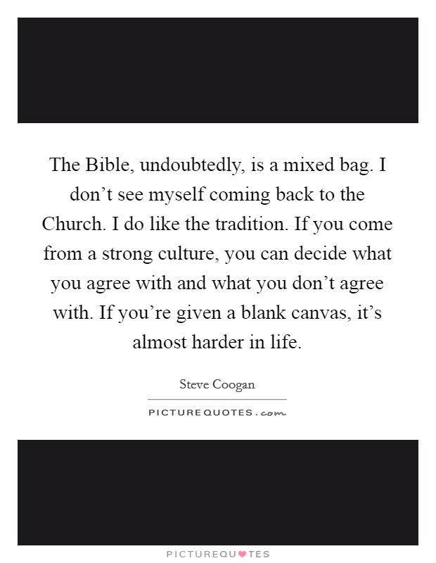The Bible, undoubtedly, is a mixed bag. I don't see myself coming back to the Church. I do like the tradition. If you come from a strong culture, you can decide what you agree with and what you don't agree with. If you're given a blank canvas, it's almost harder in life. Picture Quote #1