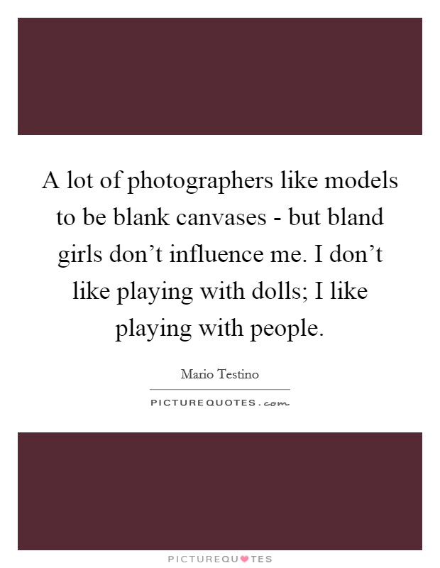 A lot of photographers like models to be blank canvases - but bland girls don't influence me. I don't like playing with dolls; I like playing with people. Picture Quote #1