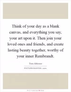 Think of your day as a blank canvas, and everything you say, your art upon it. Then join your loved ones and friends, and create lasting beauty together, worthy of your inner Rembrandt Picture Quote #1