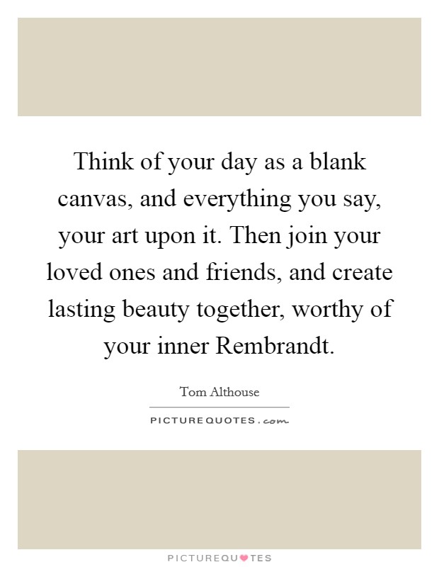 Think of your day as a blank canvas, and everything you say, your art upon it. Then join your loved ones and friends, and create lasting beauty together, worthy of your inner Rembrandt. Picture Quote #1