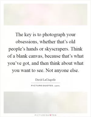 The key is to photograph your obsessions, whether that’s old people’s hands or skyscrapers. Think of a blank canvas, because that’s what you’ve got, and then think about what you want to see. Not anyone else Picture Quote #1