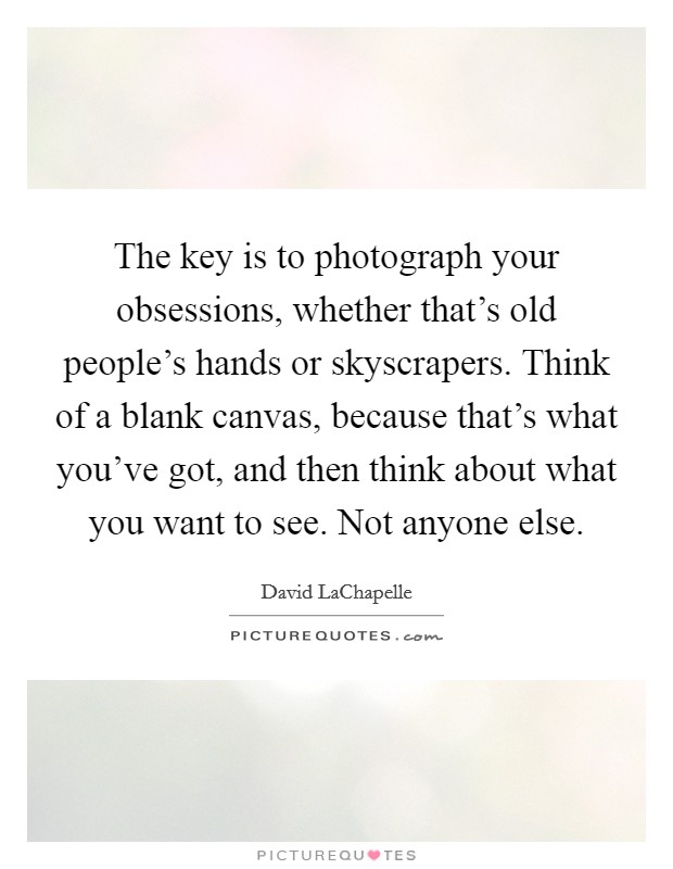 The key is to photograph your obsessions, whether that's old people's hands or skyscrapers. Think of a blank canvas, because that's what you've got, and then think about what you want to see. Not anyone else. Picture Quote #1