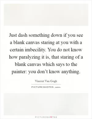 Just dash something down if you see a blank canvas staring at you with a certain imbecility. You do not know how paralyzing it is, that staring of a blank canvas which says to the painter: you don’t know anything Picture Quote #1
