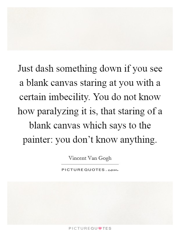 Just dash something down if you see a blank canvas staring at you with a certain imbecility. You do not know how paralyzing it is, that staring of a blank canvas which says to the painter: you don't know anything. Picture Quote #1