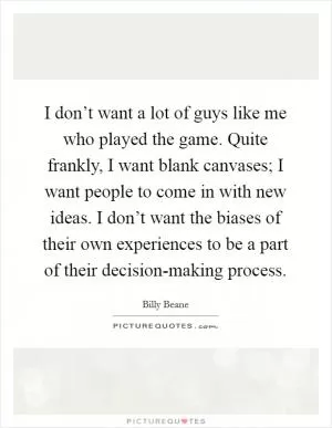 I don’t want a lot of guys like me who played the game. Quite frankly, I want blank canvases; I want people to come in with new ideas. I don’t want the biases of their own experiences to be a part of their decision-making process Picture Quote #1