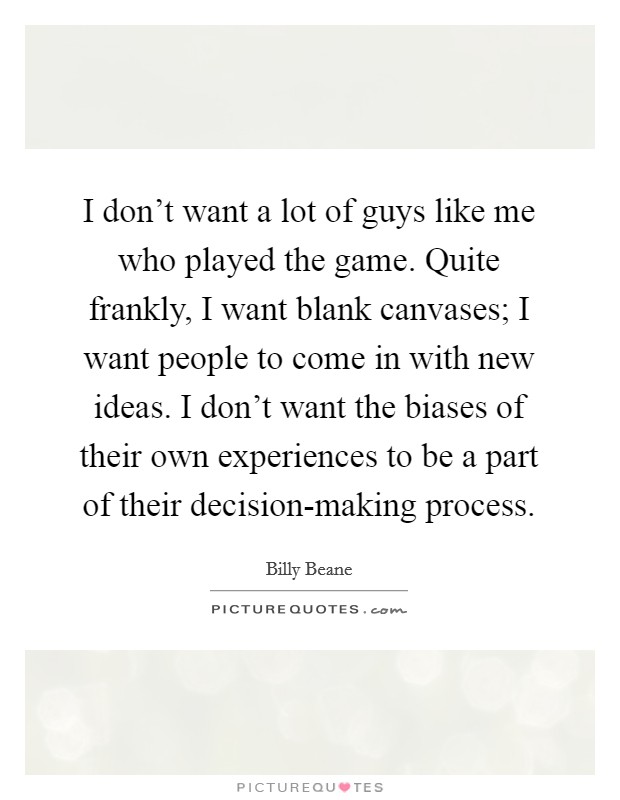 I don't want a lot of guys like me who played the game. Quite frankly, I want blank canvases; I want people to come in with new ideas. I don't want the biases of their own experiences to be a part of their decision-making process. Picture Quote #1