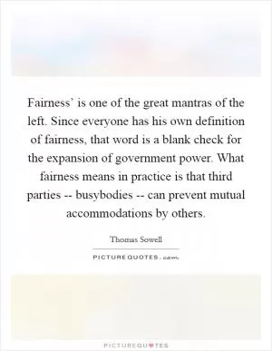 Fairness’ is one of the great mantras of the left. Since everyone has his own definition of fairness, that word is a blank check for the expansion of government power. What fairness means in practice is that third parties -- busybodies -- can prevent mutual accommodations by others Picture Quote #1