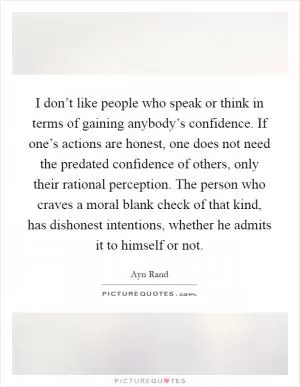 I don’t like people who speak or think in terms of gaining anybody’s confidence. If one’s actions are honest, one does not need the predated confidence of others, only their rational perception. The person who craves a moral blank check of that kind, has dishonest intentions, whether he admits it to himself or not Picture Quote #1