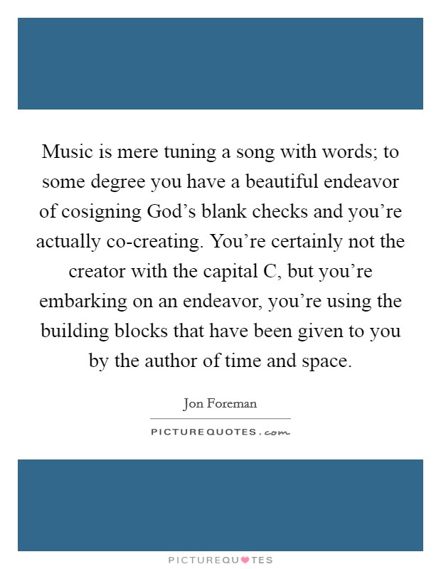 Music is mere tuning a song with words; to some degree you have a beautiful endeavor of cosigning God's blank checks and you're actually co-creating. You're certainly not the creator with the capital C, but you're embarking on an endeavor, you're using the building blocks that have been given to you by the author of time and space. Picture Quote #1