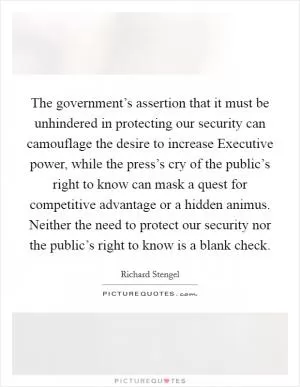 The government’s assertion that it must be unhindered in protecting our security can camouflage the desire to increase Executive power, while the press’s cry of the public’s right to know can mask a quest for competitive advantage or a hidden animus. Neither the need to protect our security nor the public’s right to know is a blank check Picture Quote #1