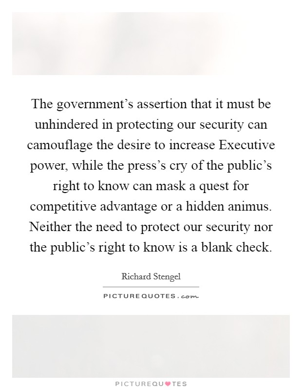 The government's assertion that it must be unhindered in protecting our security can camouflage the desire to increase Executive power, while the press's cry of the public's right to know can mask a quest for competitive advantage or a hidden animus. Neither the need to protect our security nor the public's right to know is a blank check. Picture Quote #1