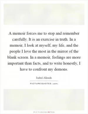 A memoir forces me to stop and remember carefully. It is an exercise in truth. In a memoir, I look at myself, my life, and the people I love the most in the mirror of the blank screen. In a memoir, feelings are more important than facts, and to write honestly, I have to confront my demons Picture Quote #1