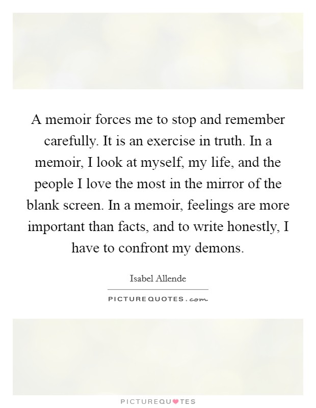 A memoir forces me to stop and remember carefully. It is an exercise in truth. In a memoir, I look at myself, my life, and the people I love the most in the mirror of the blank screen. In a memoir, feelings are more important than facts, and to write honestly, I have to confront my demons. Picture Quote #1