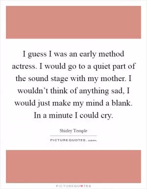 I guess I was an early method actress. I would go to a quiet part of the sound stage with my mother. I wouldn’t think of anything sad, I would just make my mind a blank. In a minute I could cry Picture Quote #1