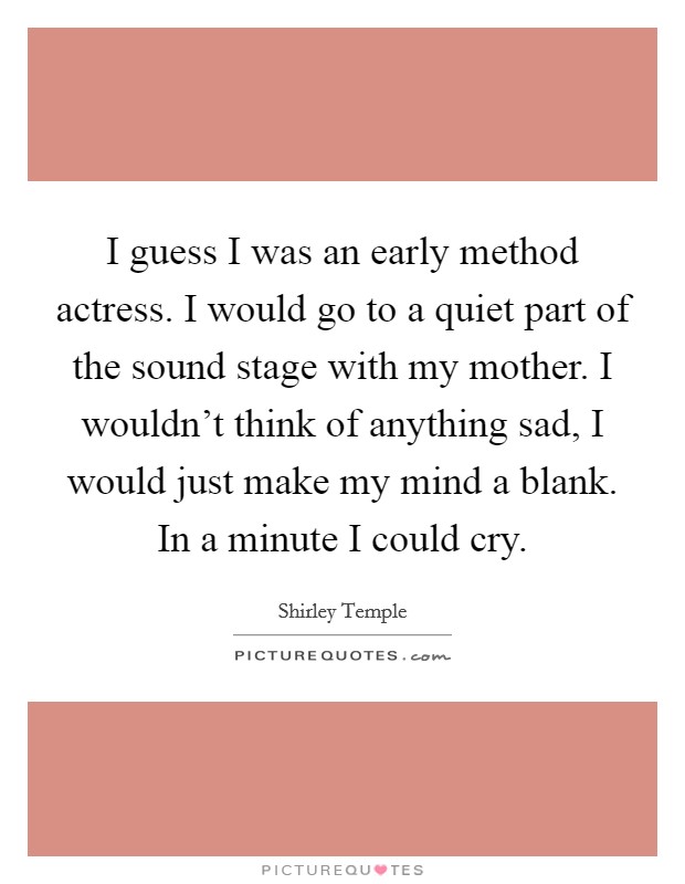 I guess I was an early method actress. I would go to a quiet part of the sound stage with my mother. I wouldn't think of anything sad, I would just make my mind a blank. In a minute I could cry. Picture Quote #1