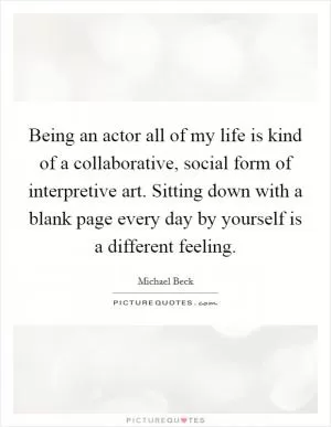 Being an actor all of my life is kind of a collaborative, social form of interpretive art. Sitting down with a blank page every day by yourself is a different feeling Picture Quote #1