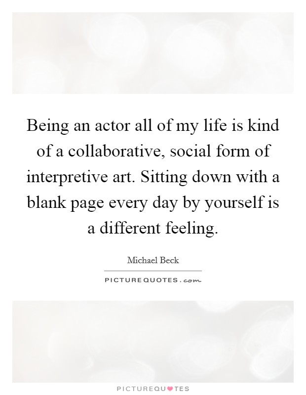 Being an actor all of my life is kind of a collaborative, social form of interpretive art. Sitting down with a blank page every day by yourself is a different feeling. Picture Quote #1
