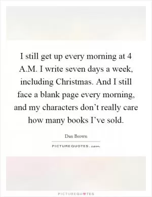 I still get up every morning at 4 A.M. I write seven days a week, including Christmas. And I still face a blank page every morning, and my characters don’t really care how many books I’ve sold Picture Quote #1