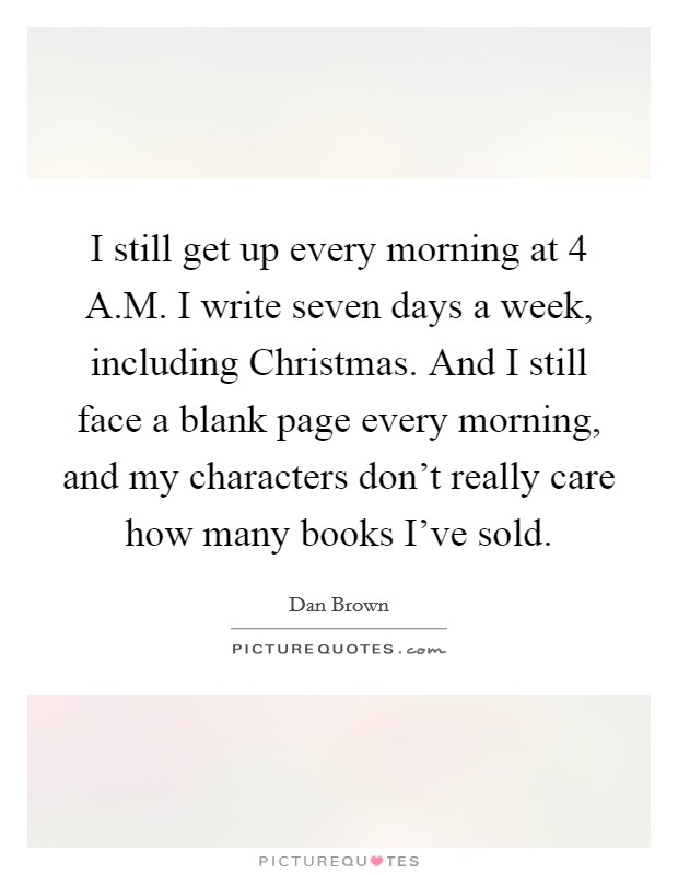 I still get up every morning at 4 A.M. I write seven days a week, including Christmas. And I still face a blank page every morning, and my characters don't really care how many books I've sold. Picture Quote #1