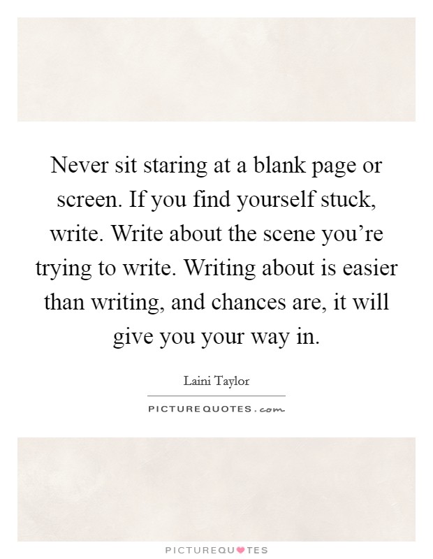 Never sit staring at a blank page or screen. If you find yourself stuck, write. Write about the scene you're trying to write. Writing about is easier than writing, and chances are, it will give you your way in. Picture Quote #1