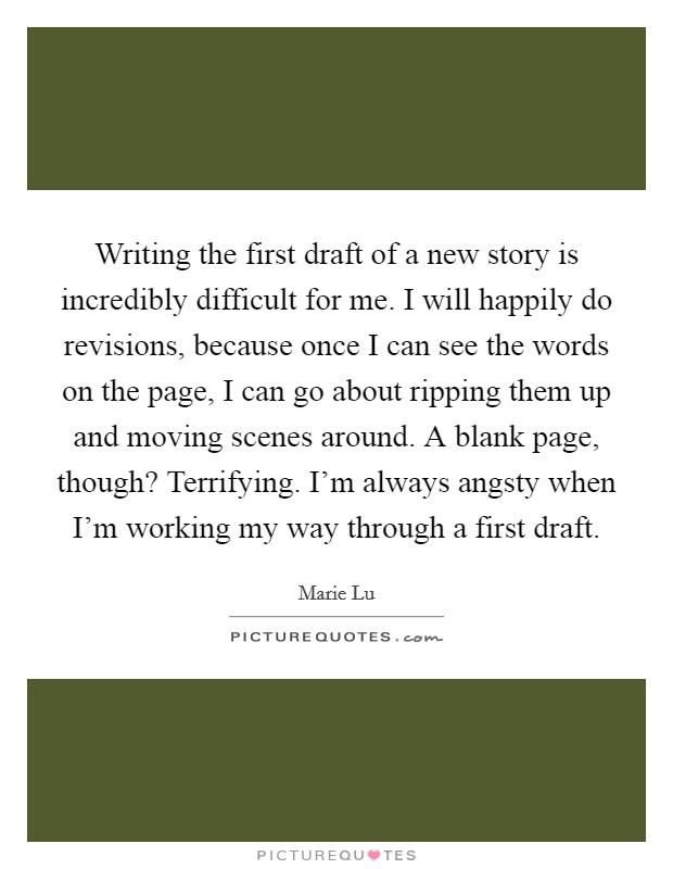 Writing the first draft of a new story is incredibly difficult for me. I will happily do revisions, because once I can see the words on the page, I can go about ripping them up and moving scenes around. A blank page, though? Terrifying. I'm always angsty when I'm working my way through a first draft. Picture Quote #1
