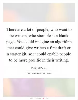 There are a lot of people, who want to be writers, who stumble at a blank page. You could imagine an algorithm that could give writers a first draft or a starter kit, so it could enable people to be more prolific in their writing Picture Quote #1