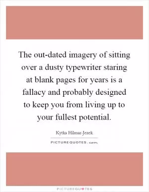 The out-dated imagery of sitting over a dusty typewriter staring at blank pages for years is a fallacy and probably designed to keep you from living up to your fullest potential Picture Quote #1