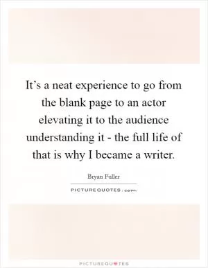 It’s a neat experience to go from the blank page to an actor elevating it to the audience understanding it - the full life of that is why I became a writer Picture Quote #1