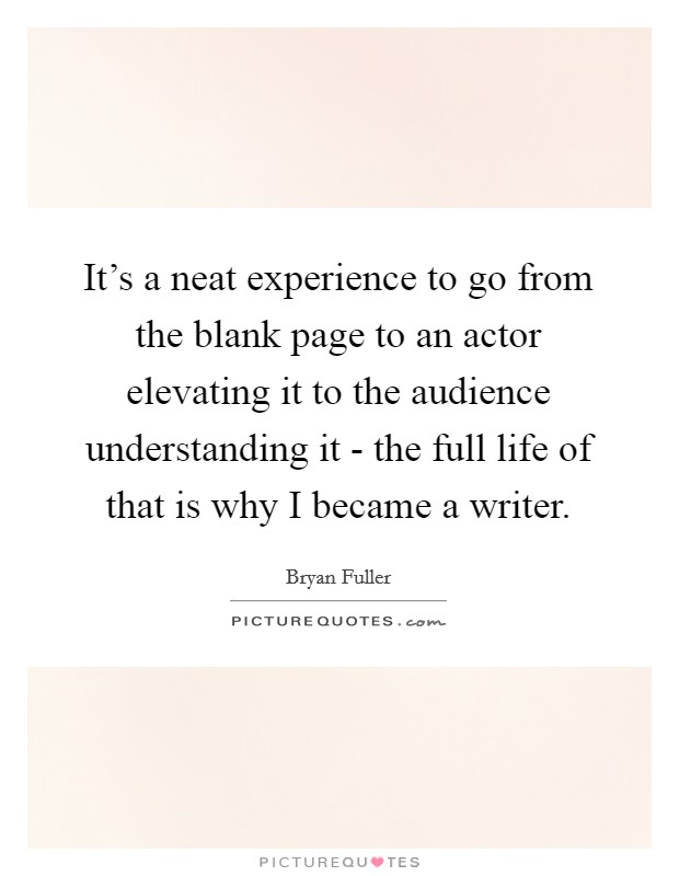 It's a neat experience to go from the blank page to an actor elevating it to the audience understanding it - the full life of that is why I became a writer. Picture Quote #1