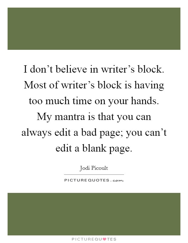 I don't believe in writer's block. Most of writer's block is having too much time on your hands. My mantra is that you can always edit a bad page; you can't edit a blank page. Picture Quote #1