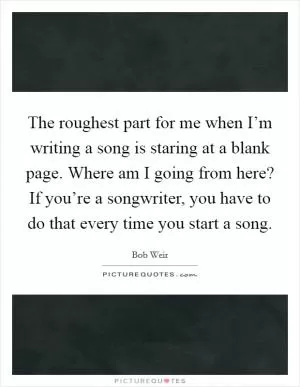 The roughest part for me when I’m writing a song is staring at a blank page. Where am I going from here? If you’re a songwriter, you have to do that every time you start a song Picture Quote #1
