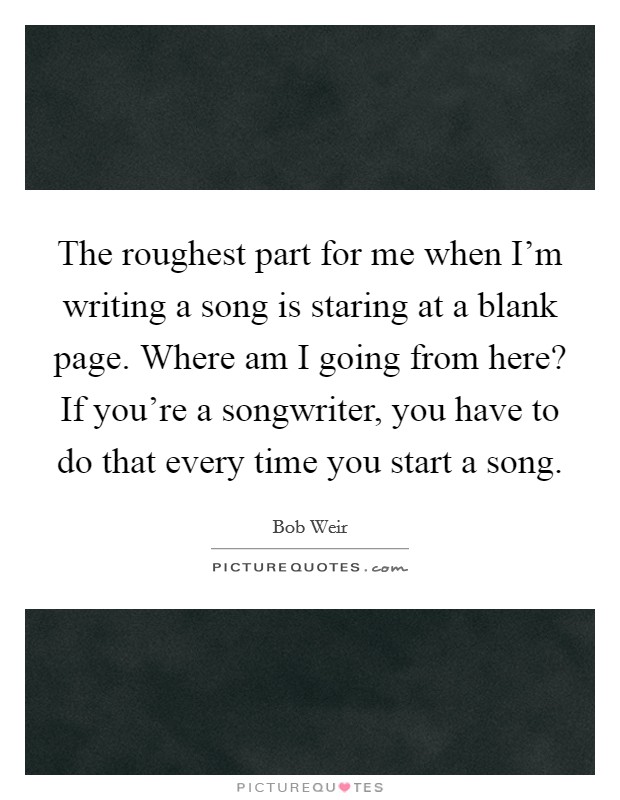 The roughest part for me when I'm writing a song is staring at a blank page. Where am I going from here? If you're a songwriter, you have to do that every time you start a song. Picture Quote #1