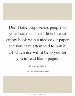 Don’t take purposeless people as your leaders. Their life is like an empty book with a nice cover paper and you have attempted to buy it. Of which use will it be to you for you to read blank pages Picture Quote #1